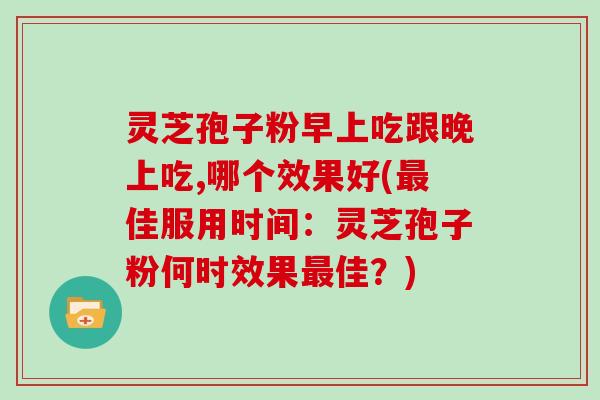 灵芝孢子粉早上吃跟晚上吃,哪个效果好(最佳服用时间：灵芝孢子粉何时效果最佳？)