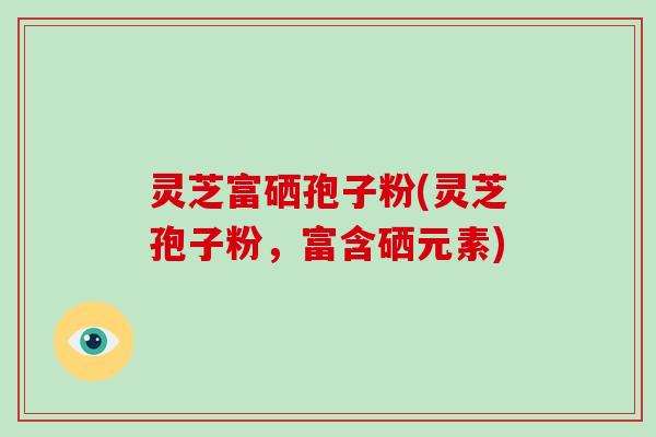 灵芝富硒孢子粉(灵芝孢子粉，富含硒元素)