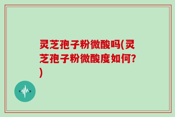 灵芝孢子粉微酸吗(灵芝孢子粉微酸度如何？)
