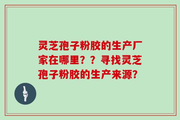 灵芝孢子粉胶的生产厂家在哪里？？寻找灵芝孢子粉胶的生产来源？