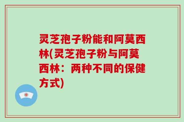灵芝孢子粉能和阿莫西林(灵芝孢子粉与阿莫西林：两种不同的保健方式)