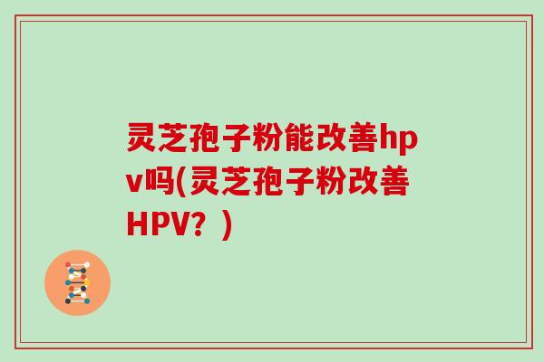 灵芝孢子粉能改善hpv吗(灵芝孢子粉改善HPV？)