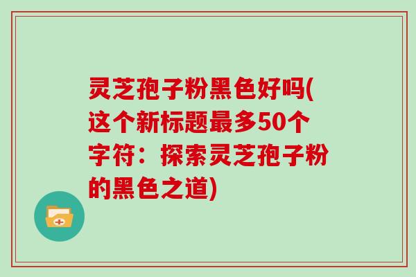 灵芝孢子粉黑色好吗(这个新标题最多50个字符：探索灵芝孢子粉的黑色之道)