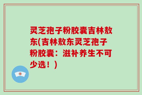 灵芝孢子粉胶囊吉林敖东(吉林敖东灵芝孢子粉胶囊：滋补养生不可少选！)