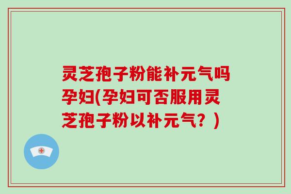 灵芝孢子粉能补元气吗孕妇(孕妇可否服用灵芝孢子粉以补元气？)