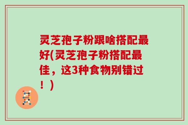 灵芝孢子粉跟啥搭配最好(灵芝孢子粉搭配最佳，这3种食物别错过！)