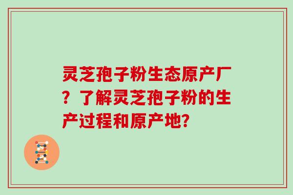 灵芝孢子粉生态原产厂？了解灵芝孢子粉的生产过程和原产地？