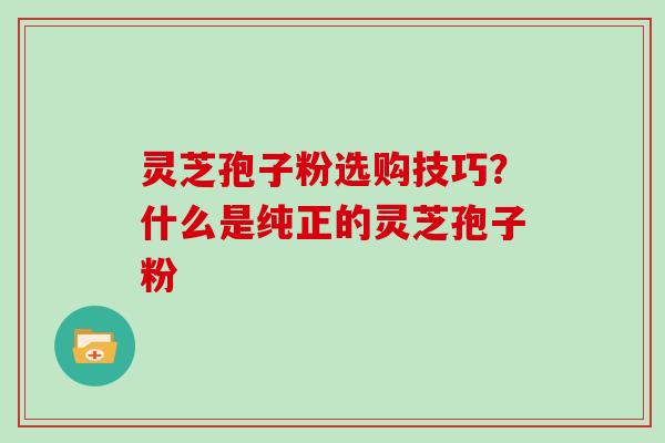 灵芝孢子粉选购技巧？什么是纯正的灵芝孢子粉