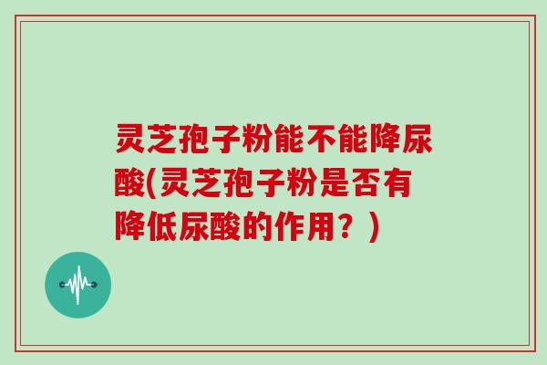 灵芝孢子粉能不能降尿酸(灵芝孢子粉是否有降低尿酸的作用？)