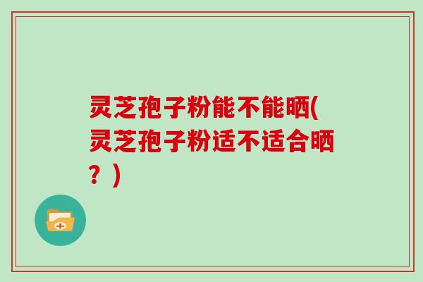灵芝孢子粉能不能晒(灵芝孢子粉适不适合晒？)