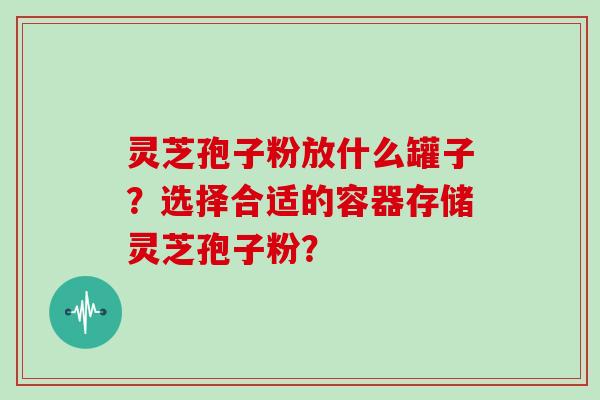 灵芝孢子粉放什么罐子？选择合适的容器存储灵芝孢子粉？