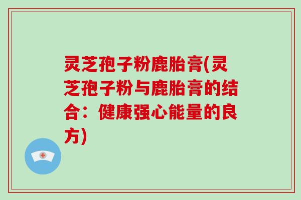 灵芝孢子粉鹿胎膏(灵芝孢子粉与鹿胎膏的结合：健康强心能量的良方)