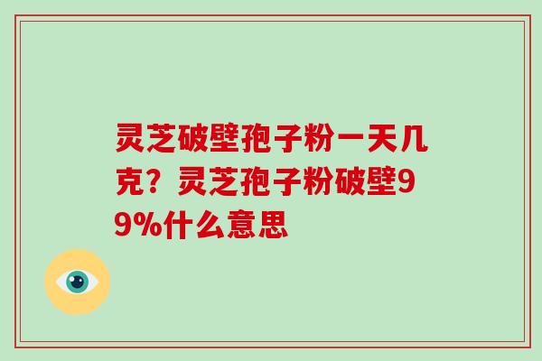 灵芝破壁孢子粉一天几克？灵芝孢子粉破壁99%什么意思