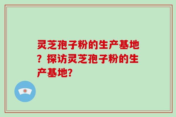 灵芝孢子粉的生产基地？探访灵芝孢子粉的生产基地？