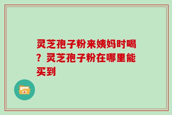 灵芝孢子粉来姨妈时喝？灵芝孢子粉在哪里能买到