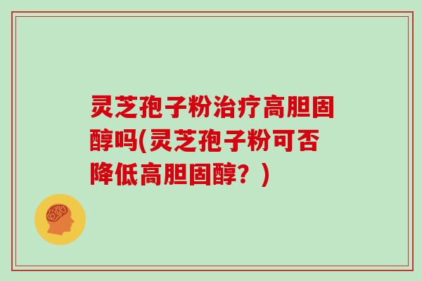 灵芝孢子粉治疗高胆固醇吗(灵芝孢子粉可否降低高胆固醇？)