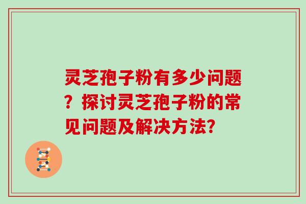 灵芝孢子粉有多少问题？探讨灵芝孢子粉的常见问题及解决方法？
