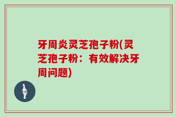 牙周炎灵芝孢子粉(灵芝孢子粉：有效解决牙周问题)