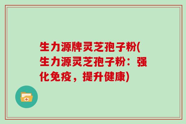 生力源牌灵芝孢子粉(生力源灵芝孢子粉：强化免疫，提升健康)