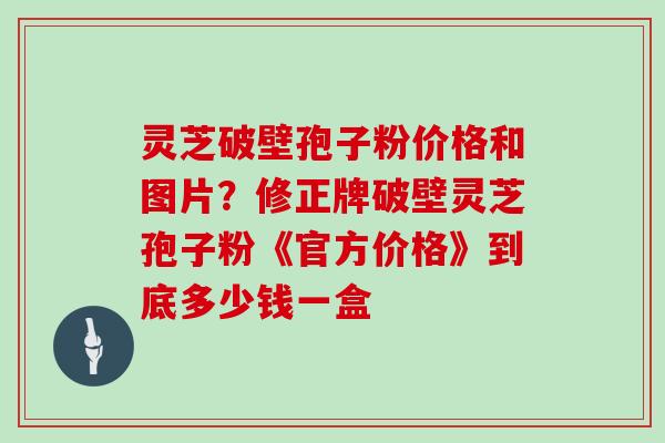 灵芝破壁孢子粉价格和图片？修正牌破壁灵芝孢子粉《官方价格》到底多少钱一盒