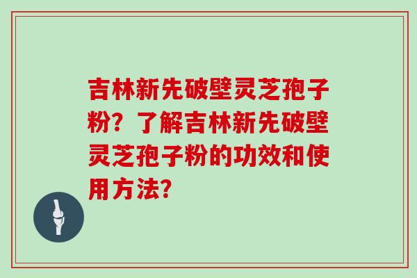 吉林新先破壁灵芝孢子粉？了解吉林新先破壁灵芝孢子粉的功效和使用方法？