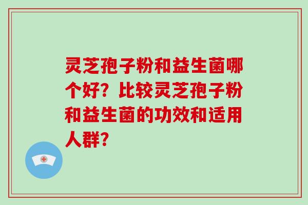 灵芝孢子粉和益生菌哪个好？比较灵芝孢子粉和益生菌的功效和适用人群？
