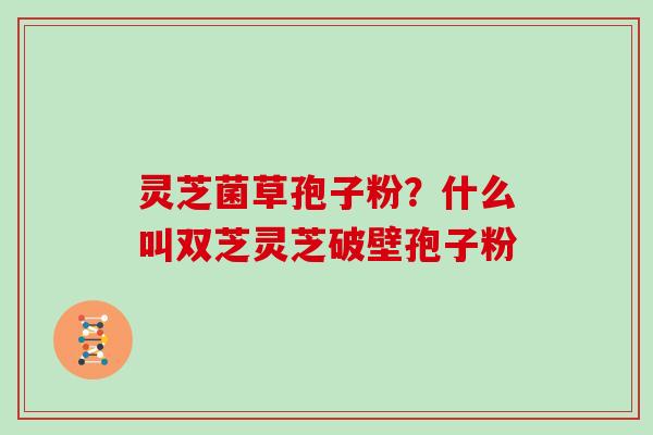 灵芝菌草孢子粉？什么叫双芝灵芝破壁孢子粉