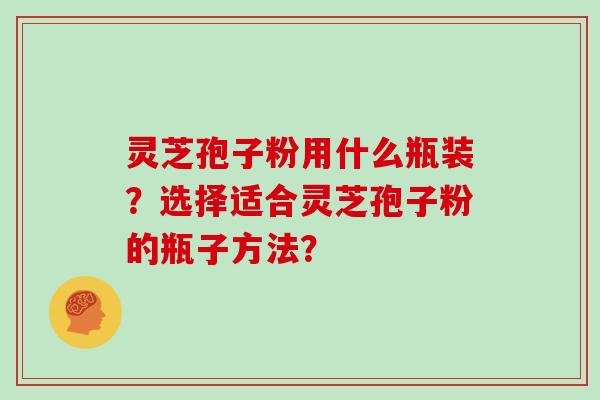 灵芝孢子粉用什么瓶装？选择适合灵芝孢子粉的瓶子方法？