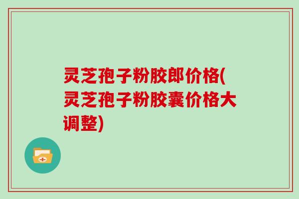 灵芝孢子粉胶郎价格(灵芝孢子粉胶囊价格大调整)