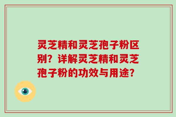 灵芝精和灵芝孢子粉区别？详解灵芝精和灵芝孢子粉的功效与用途？