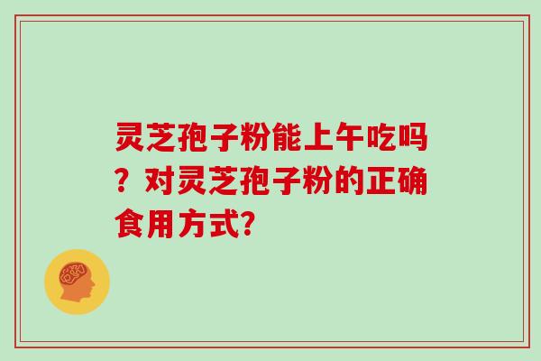 灵芝孢子粉能上午吃吗？对灵芝孢子粉的正确食用方式？