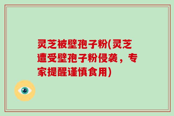 灵芝被壁孢子粉(灵芝遭受壁孢子粉侵袭，专家提醒谨慎食用)