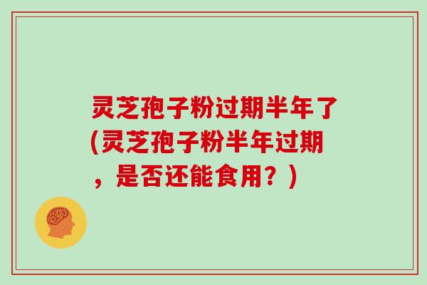 灵芝孢子粉过期半年了(灵芝孢子粉半年过期，是否还能食用？)