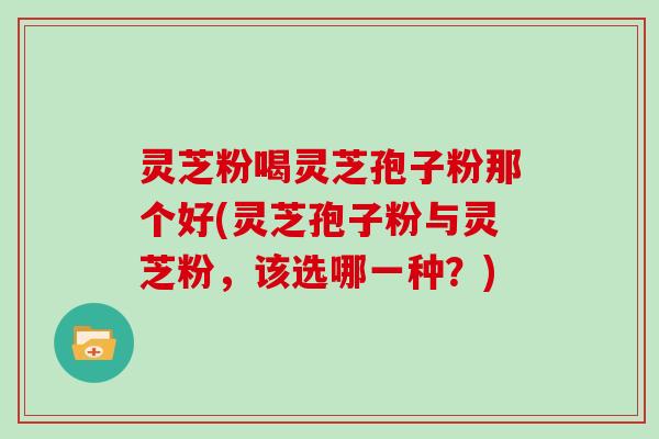 灵芝粉喝灵芝孢子粉那个好(灵芝孢子粉与灵芝粉，该选哪一种？)