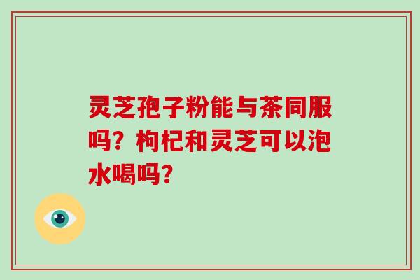 灵芝孢子粉能与茶同服吗？枸杞和灵芝可以泡水喝吗？