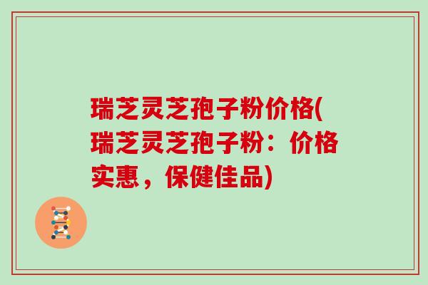 瑞芝灵芝孢子粉价格(瑞芝灵芝孢子粉：价格实惠，保健佳品)