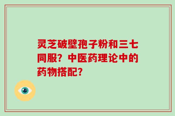 灵芝破壁孢子粉和三七同服？中医药理论中的药物搭配？