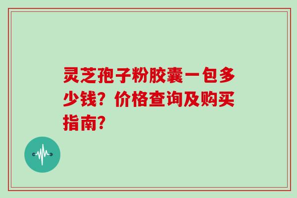 灵芝孢子粉胶囊一包多少钱？价格查询及购买指南？