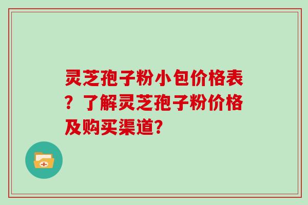 灵芝孢子粉小包价格表？了解灵芝孢子粉价格及购买渠道？
