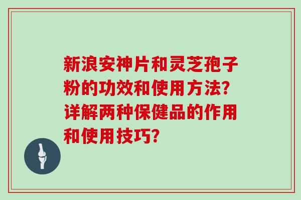 新浪安神片和灵芝孢子粉的功效和使用方法？详解两种保健品的作用和使用技巧？