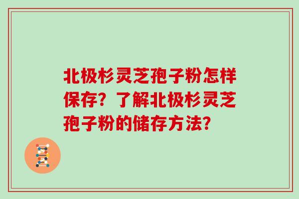 北极杉灵芝孢子粉怎样保存？了解北极杉灵芝孢子粉的储存方法？