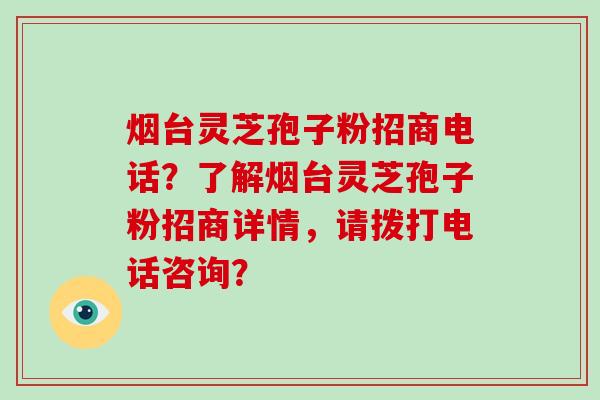 烟台灵芝孢子粉招商电话？了解烟台灵芝孢子粉招商详情，请拨打电话咨询？