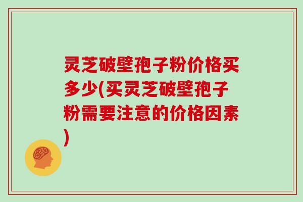 灵芝破壁孢子粉价格买多少(买灵芝破壁孢子粉需要注意的价格因素)