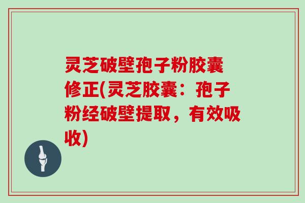 灵芝破壁孢子粉胶囊 修正(灵芝胶囊：孢子粉经破壁提取，有效吸收)