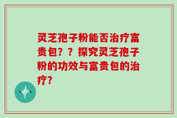 灵芝孢子粉能否治疗富贵包？？探究灵芝孢子粉的功效与富贵包的治疗？