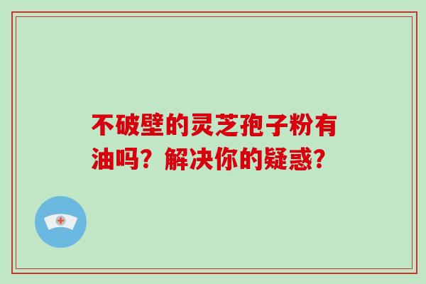 不破壁的灵芝孢子粉有油吗？解决你的疑惑？