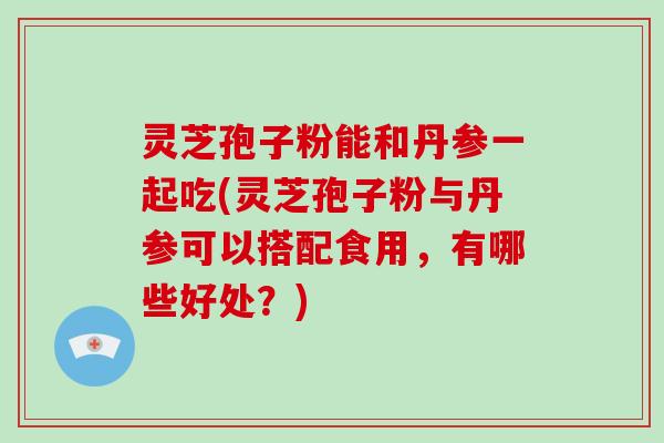 灵芝孢子粉能和丹参一起吃(灵芝孢子粉与丹参可以搭配食用，有哪些好处？)