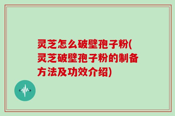 灵芝怎么破壁孢子粉(灵芝破壁孢子粉的制备方法及功效介绍)