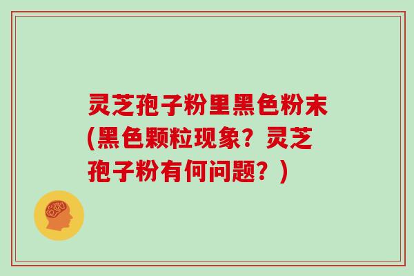灵芝孢子粉里黑色粉末(黑色颗粒现象？灵芝孢子粉有何问题？)