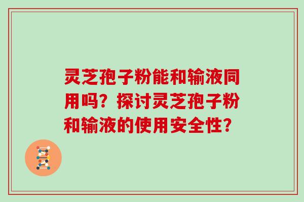 灵芝孢子粉能和输液同用吗？探讨灵芝孢子粉和输液的使用安全性？